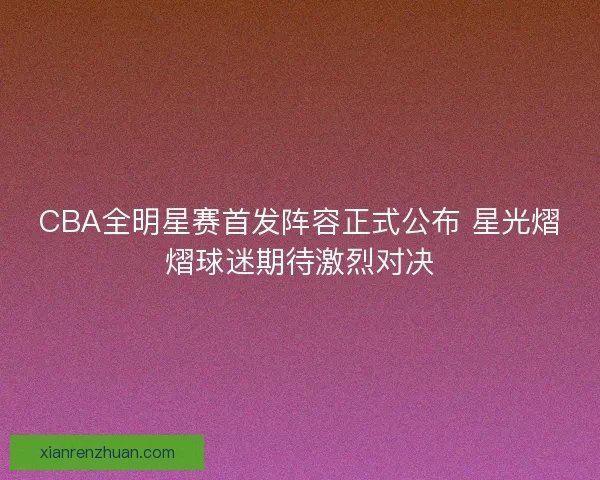 CBA全明星赛首发阵容正式公布 星光熠熠球迷期待激烈对决