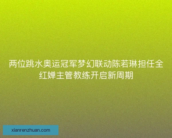 两位跳水奥运冠军梦幻联动陈若琳担任全红婵主管教练开启新周期