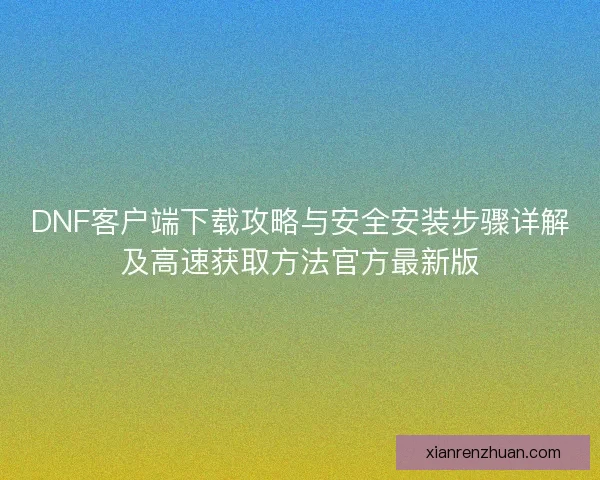 DNF客户端下载攻略与安全安装步骤详解及高速获取方法官方最新版