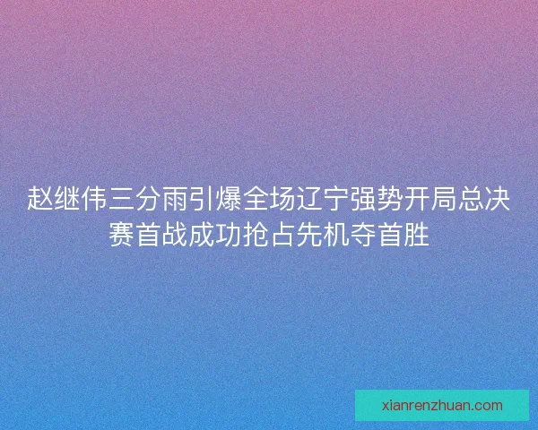 赵继伟三分雨引爆全场辽宁强势开局总决赛首战成功抢占先机夺首胜